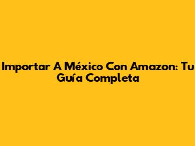 Importar A México Con Amazon: Tu Guía Completa