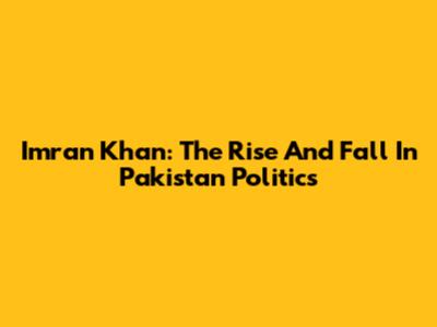Imran Khan: The Rise And Fall In Pakistan Politics