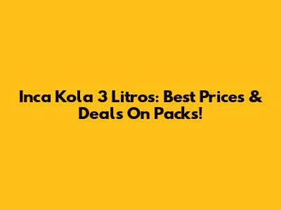 Inca Kola 3 Litros: Best Prices & Deals On Packs!