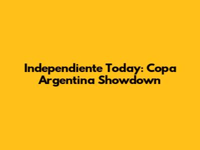 Independiente Today: Copa Argentina Showdown