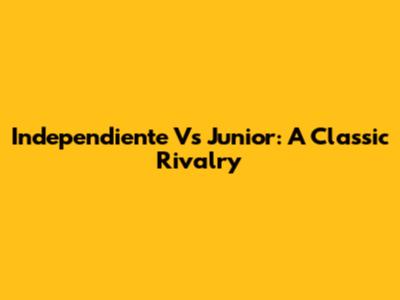 Independiente Vs Junior: A Classic Rivalry