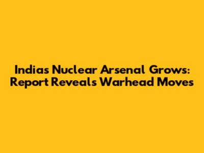 India's Nuclear Arsenal Grows: Report Reveals Warhead Moves