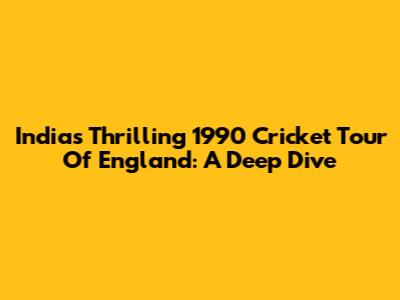 India's Thrilling 1990 Cricket Tour Of England: A Deep Dive