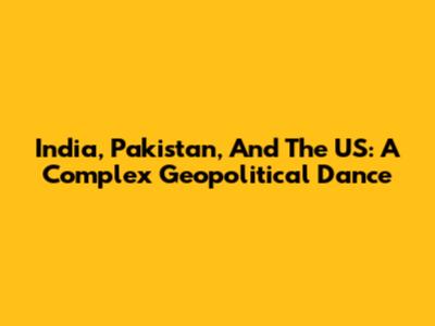 India, Pakistan, And The US: A Complex Geopolitical Dance