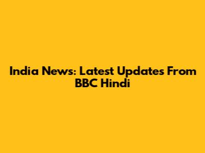 India News: Latest Updates From BBC Hindi