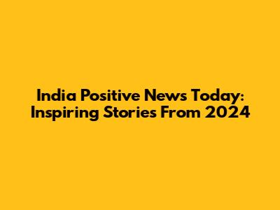 India Positive News Today: Inspiring Stories From 2024