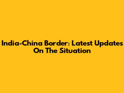 India-China Border: Latest Updates On The Situation