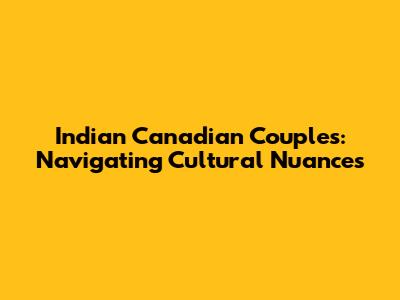 Indian Canadian Couples: Navigating Cultural Nuances