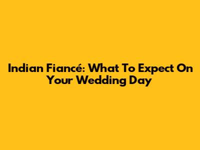 Indian Fiancé: What To Expect On Your Wedding Day