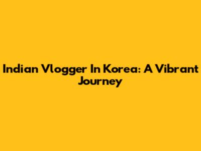 Indian Vlogger In Korea: A Vibrant Journey