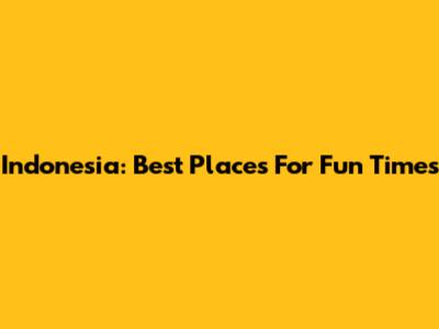 Indonesia: Best Places For Fun Times