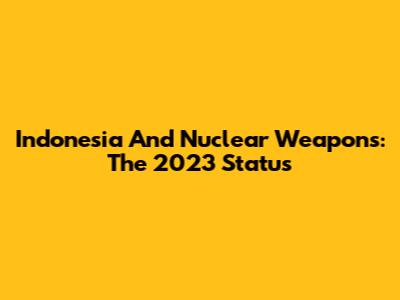 Indonesia And Nuclear Weapons: The 2023 Status