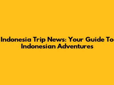 Indonesia Trip News: Your Guide To Indonesian Adventures