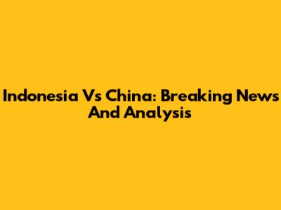 Indonesia Vs China: Breaking News And Analysis