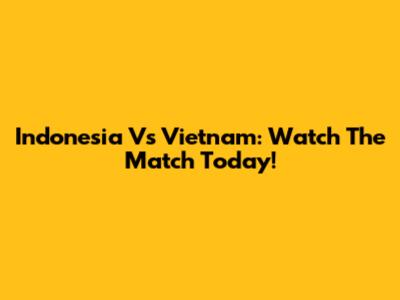 Indonesia Vs Vietnam: Watch The Match Today!