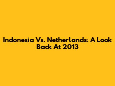 Indonesia Vs. Netherlands: A Look Back At 2013