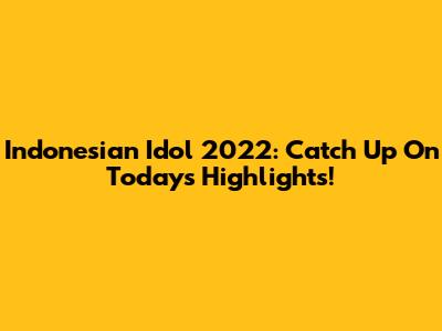 Indonesian Idol 2022: Catch Up On Today's Highlights!