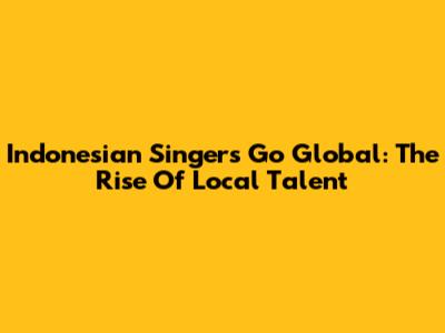 Indonesian Singers Go Global: The Rise Of Local Talent