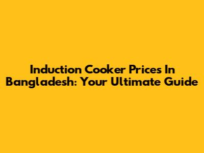 Induction Cooker Prices In Bangladesh: Your Ultimate Guide