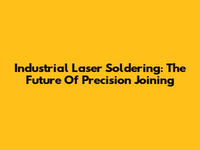 Industrial Laser Soldering: The Future Of Precision Joining