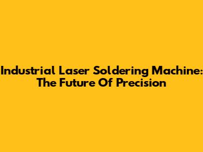 Industrial Laser Soldering Machine: The Future Of Precision