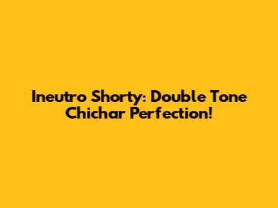 Ineutro Shorty: Double Tone Chichar Perfection!