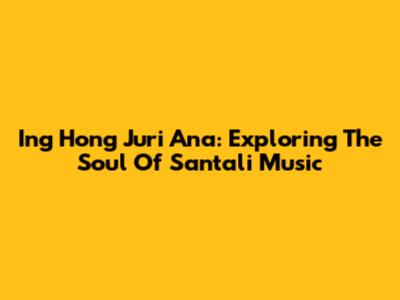 Ing Hong Juri Ana: Exploring The Soul Of Santali Music