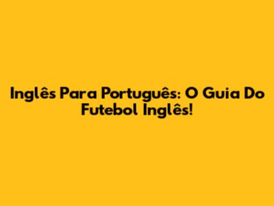 Inglês Para Português: O Guia Do Futebol Inglês!