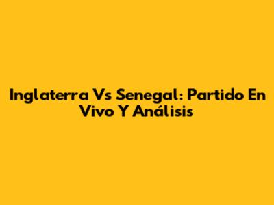 Inglaterra Vs Senegal: Partido En Vivo Y Análisis
