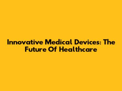 Innovative Medical Devices: The Future Of Healthcare