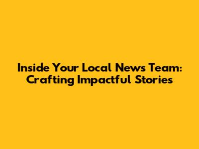 Inside Your Local News Team: Crafting Impactful Stories