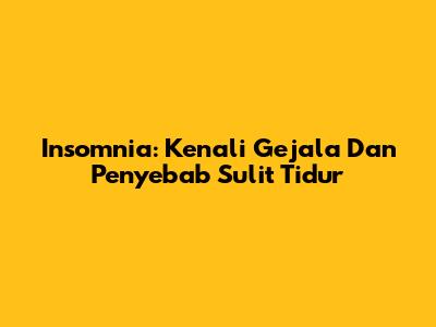 Insomnia: Kenali Gejala Dan Penyebab Sulit Tidur