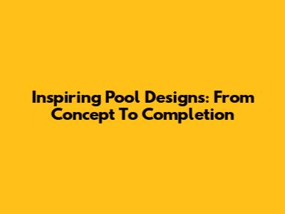 Inspiring Pool Designs: From Concept To Completion