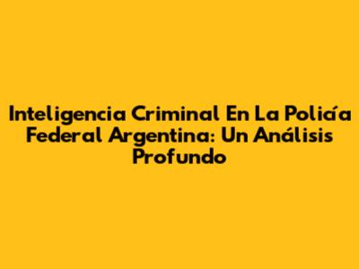 Inteligencia Criminal En La Policía Federal Argentina: Un Análisis Profundo
