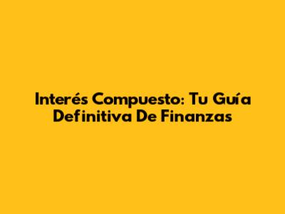 Interés Compuesto: Tu Guía Definitiva De Finanzas
