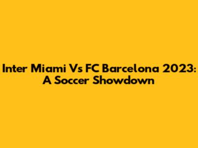 Inter Miami Vs FC Barcelona 2023: A Soccer Showdown