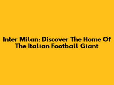 Inter Milan: Discover The Home Of The Italian Football Giant