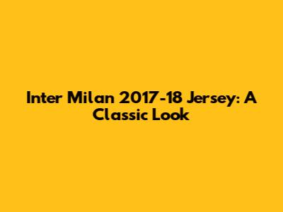 Inter Milan 2017-18 Jersey: A Classic Look