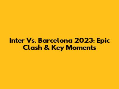 Inter Vs. Barcelona 2023: Epic Clash & Key Moments