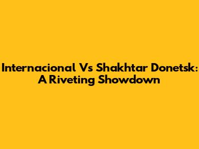 Internacional Vs Shakhtar Donetsk: A Riveting Showdown