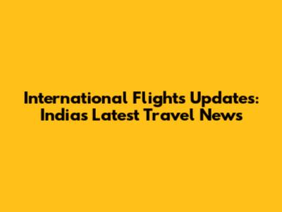 International Flights Updates: India's Latest Travel News