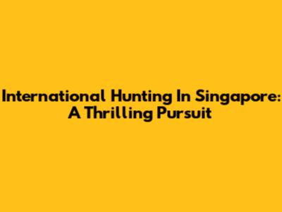 International Hunting In Singapore: A Thrilling Pursuit