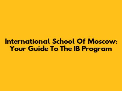 International School Of Moscow: Your Guide To The IB Program