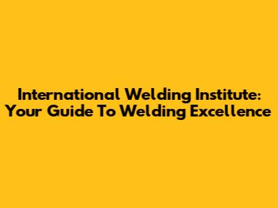 International Welding Institute: Your Guide To Welding Excellence