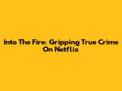 Into The Fire: Gripping True Crime On Netflix