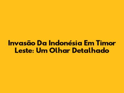 Invasão Da Indonésia Em Timor Leste: Um Olhar Detalhado