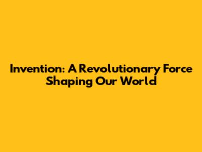 Invention: A Revolutionary Force Shaping Our World