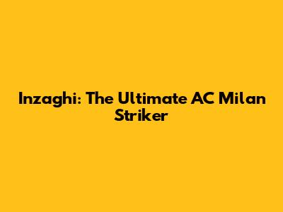 Inzaghi: The Ultimate AC Milan Striker