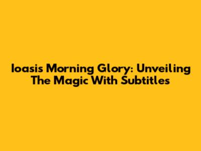 Ioasis Morning Glory: Unveiling The Magic With Subtitles