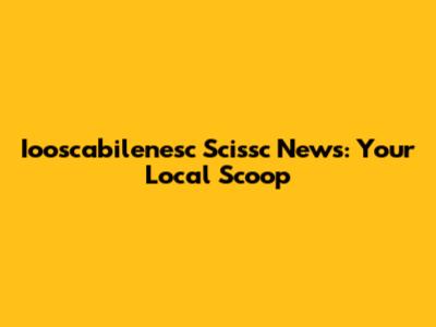 Iooscabilenesc Scissc News: Your Local Scoop